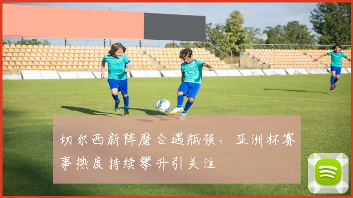 切尔西新阵磨合遇瓶颈，亚洲杯赛事热度持续攀升引关注