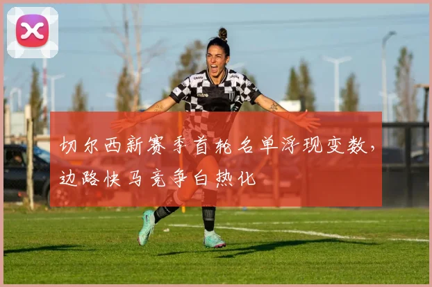 切尔西新赛季首轮名单浮现变数，边路快马竞争白热化