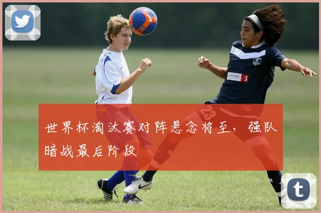 世界杯淘汰赛对阵悬念将至，强队暗战最后阶段