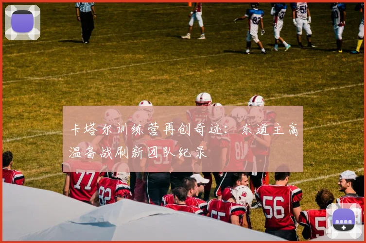 卡塔尔训练营再创奇迹：东道主高温备战刷新团队纪录