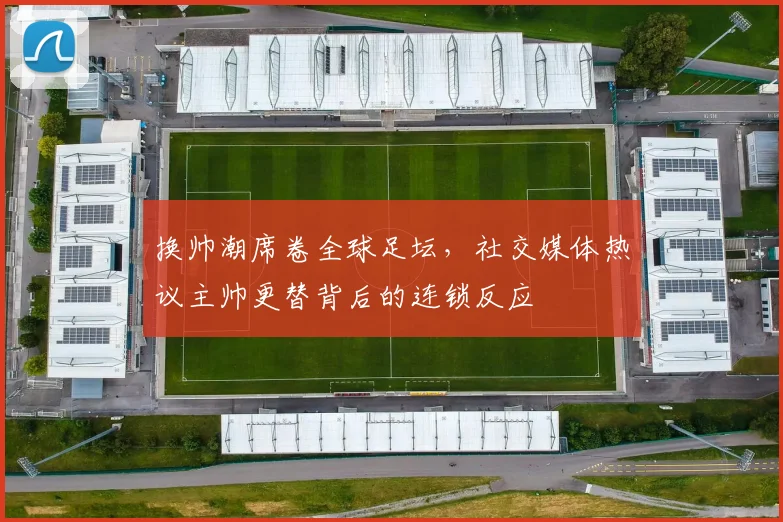 换帅潮席卷全球足坛，社交媒体热议主帅更替背后的连锁反应
