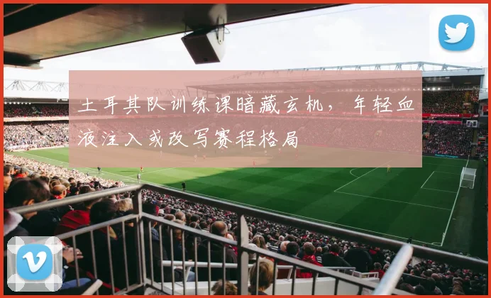 土耳其队训练课暗藏玄机，年轻血液注入或改写赛程格局