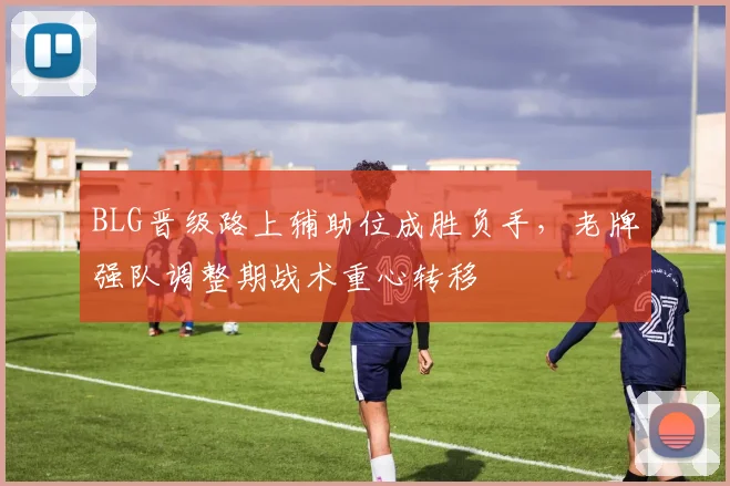 BLG晋级路上辅助位成胜负手，老牌强队调整期战术重心转移