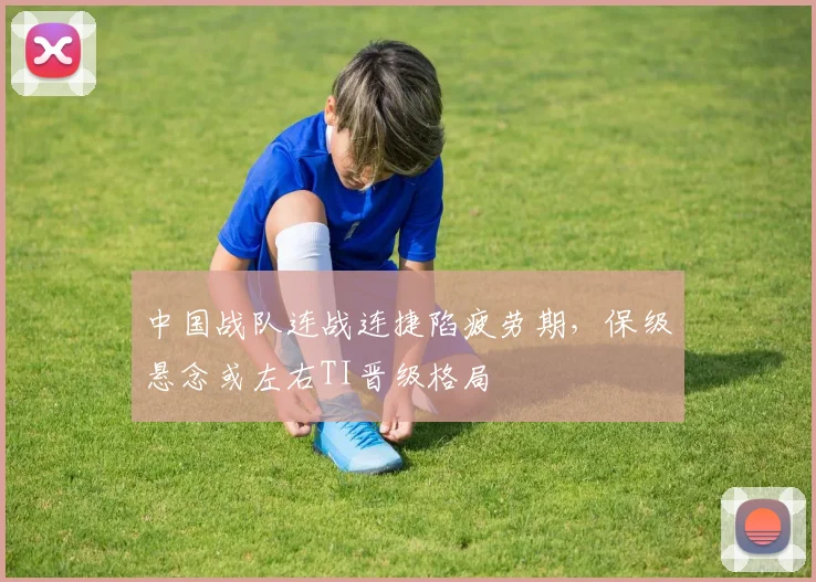 中国战队连战连捷陷疲劳期，保级悬念或左右TI晋级格局