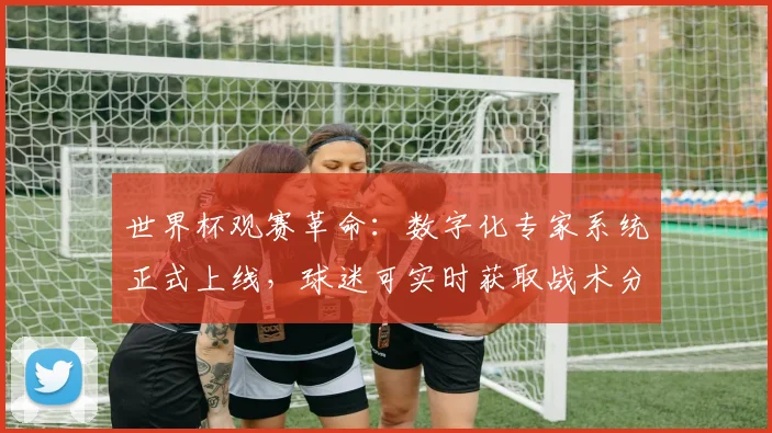 世界杯观赛革命：数字化专家系统正式上线，球迷可实时获取战术分析