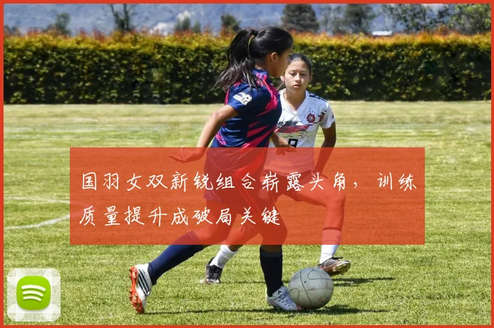 国羽女双新锐组合崭露头角，训练质量提升成破局关键