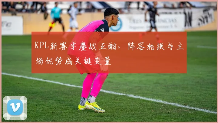KPL新赛季鏖战正酣，阵容轮换与主场优势成关键变量