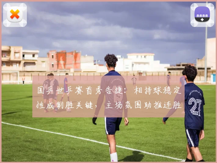 国乒世乒赛首秀告捷：相持球稳定性成制胜关键，主场氛围助推连胜势头