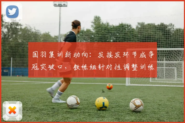 国羽集训新动向：发接发环节成争冠突破口，教练组针对性调整训练计划